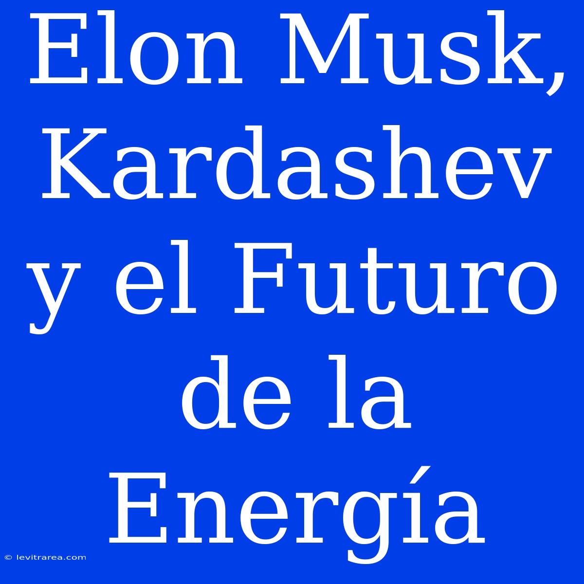 Elon Musk, Kardashev Y El Futuro De La Energía