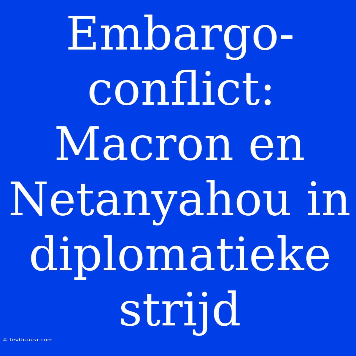 Embargo-conflict: Macron En Netanyahou In Diplomatieke Strijd