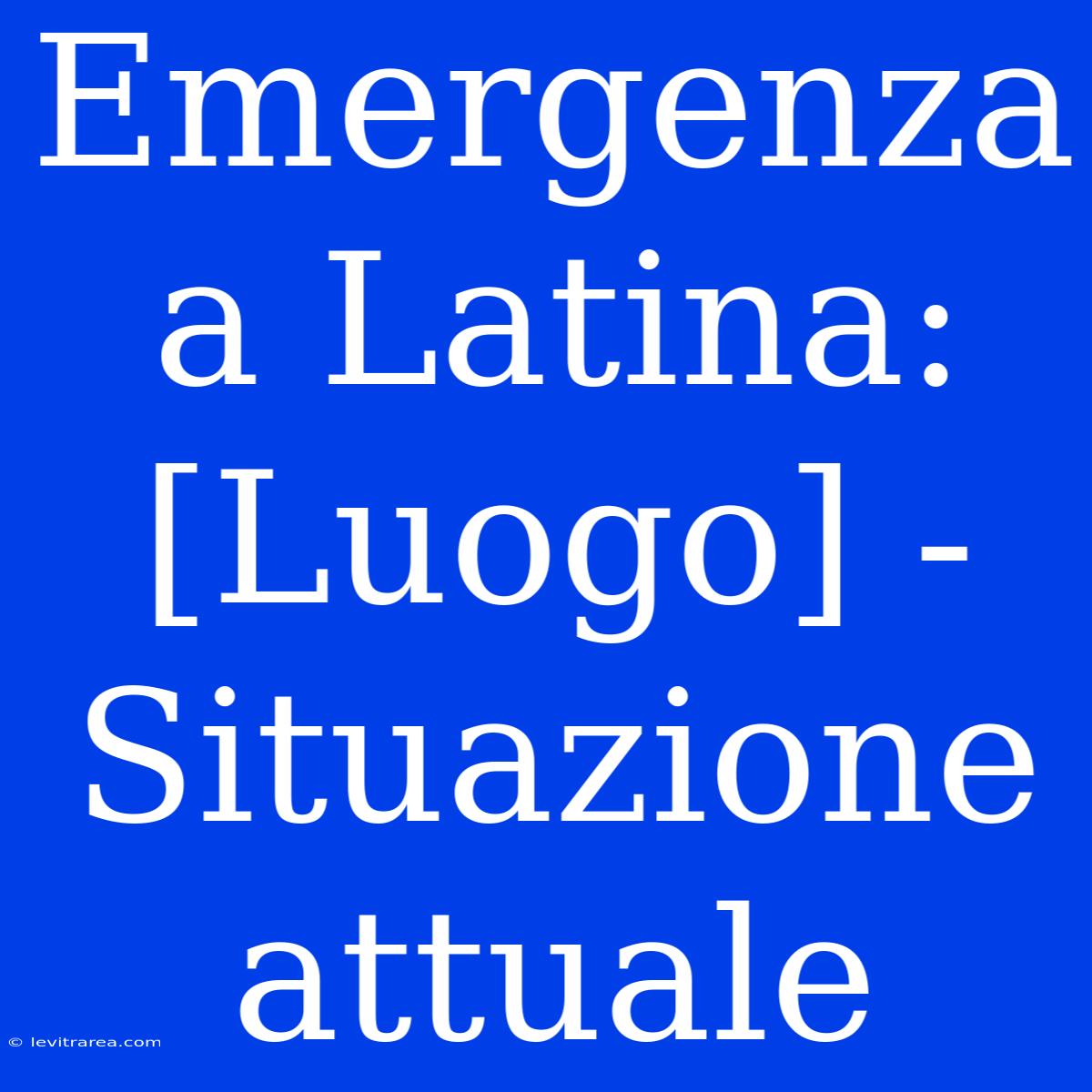 Emergenza A Latina: [Luogo] - Situazione Attuale