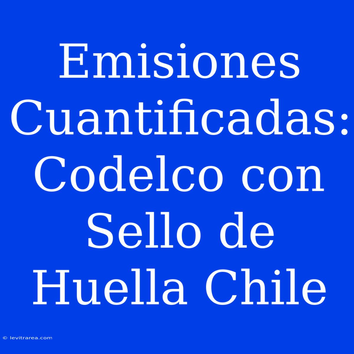 Emisiones Cuantificadas: Codelco Con Sello De Huella Chile