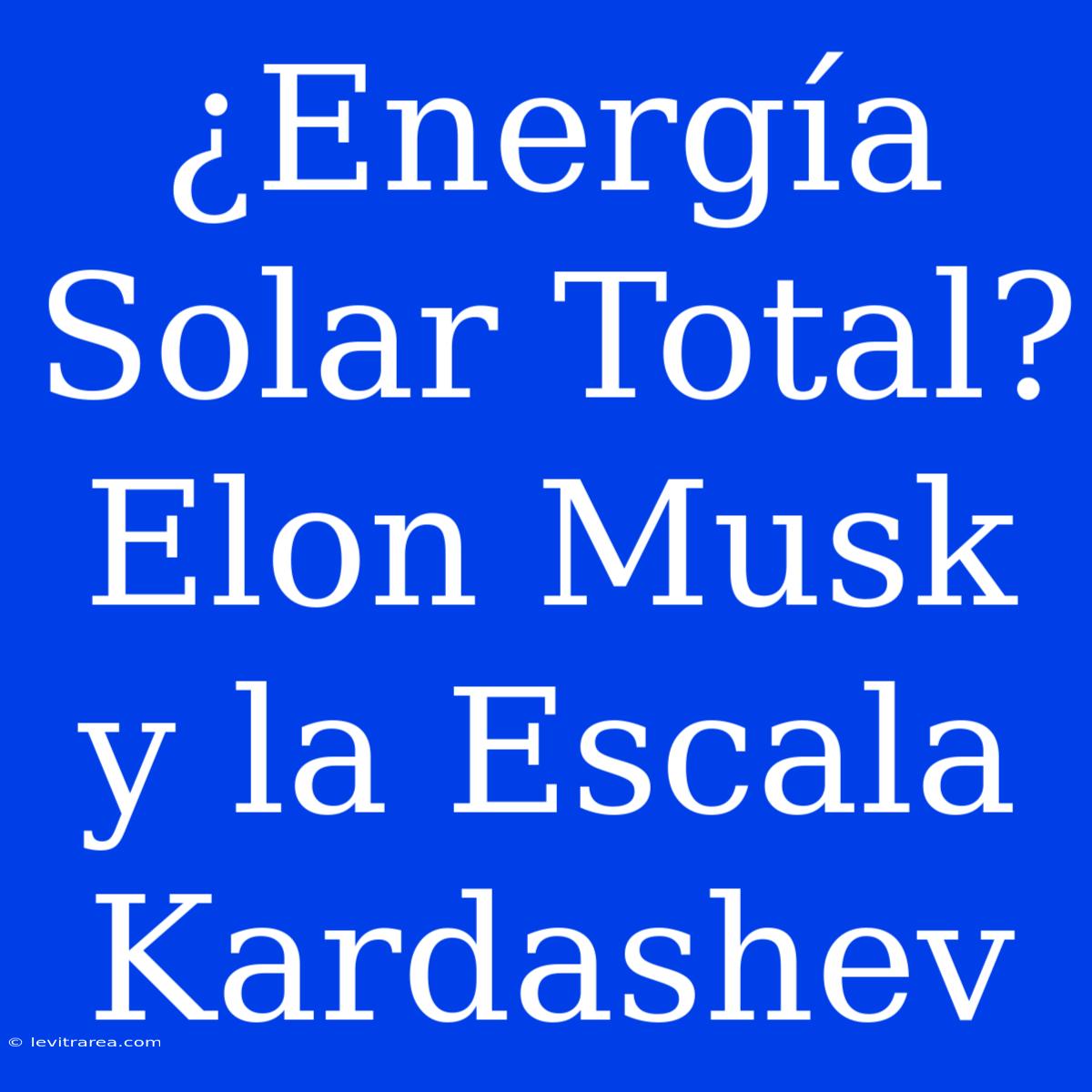 ¿Energía Solar Total? Elon Musk Y La Escala Kardashev