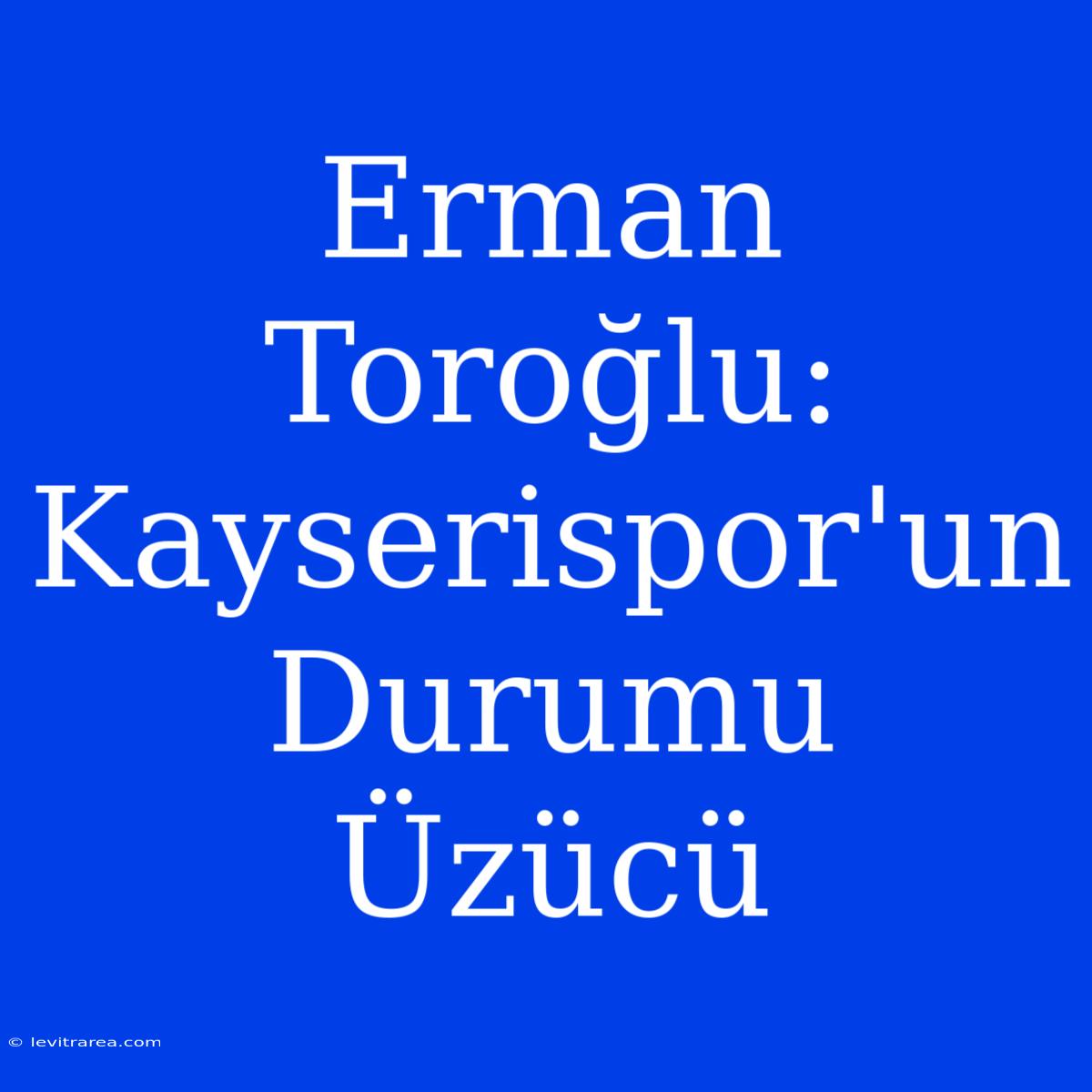 Erman Toroğlu: Kayserispor'un Durumu Üzücü