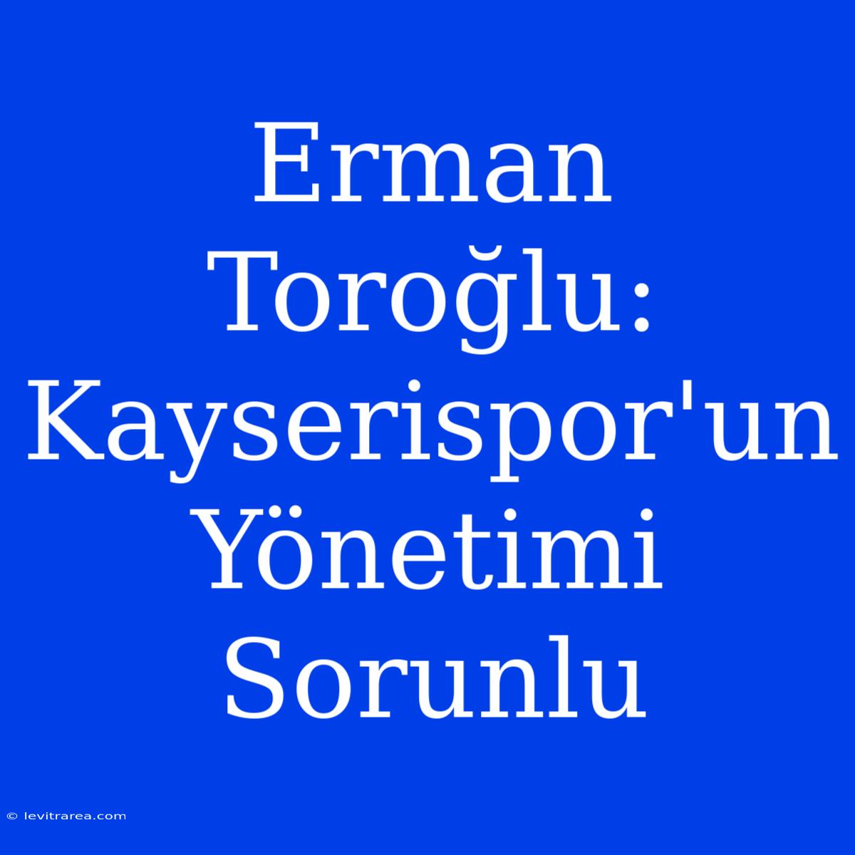 Erman Toroğlu: Kayserispor'un Yönetimi Sorunlu