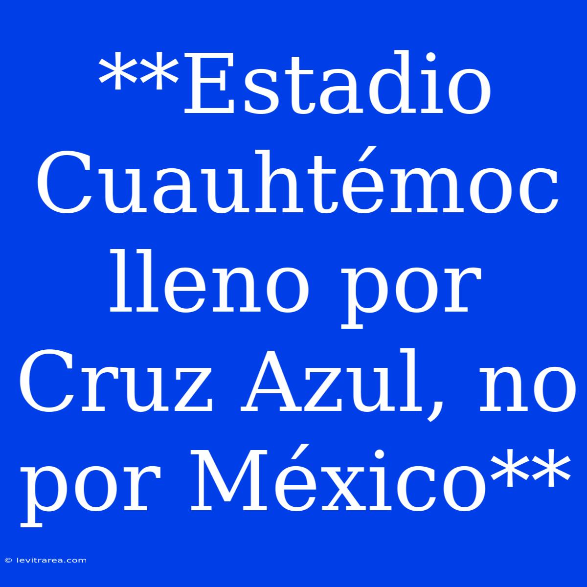 **Estadio Cuauhtémoc Lleno Por Cruz Azul, No Por México**