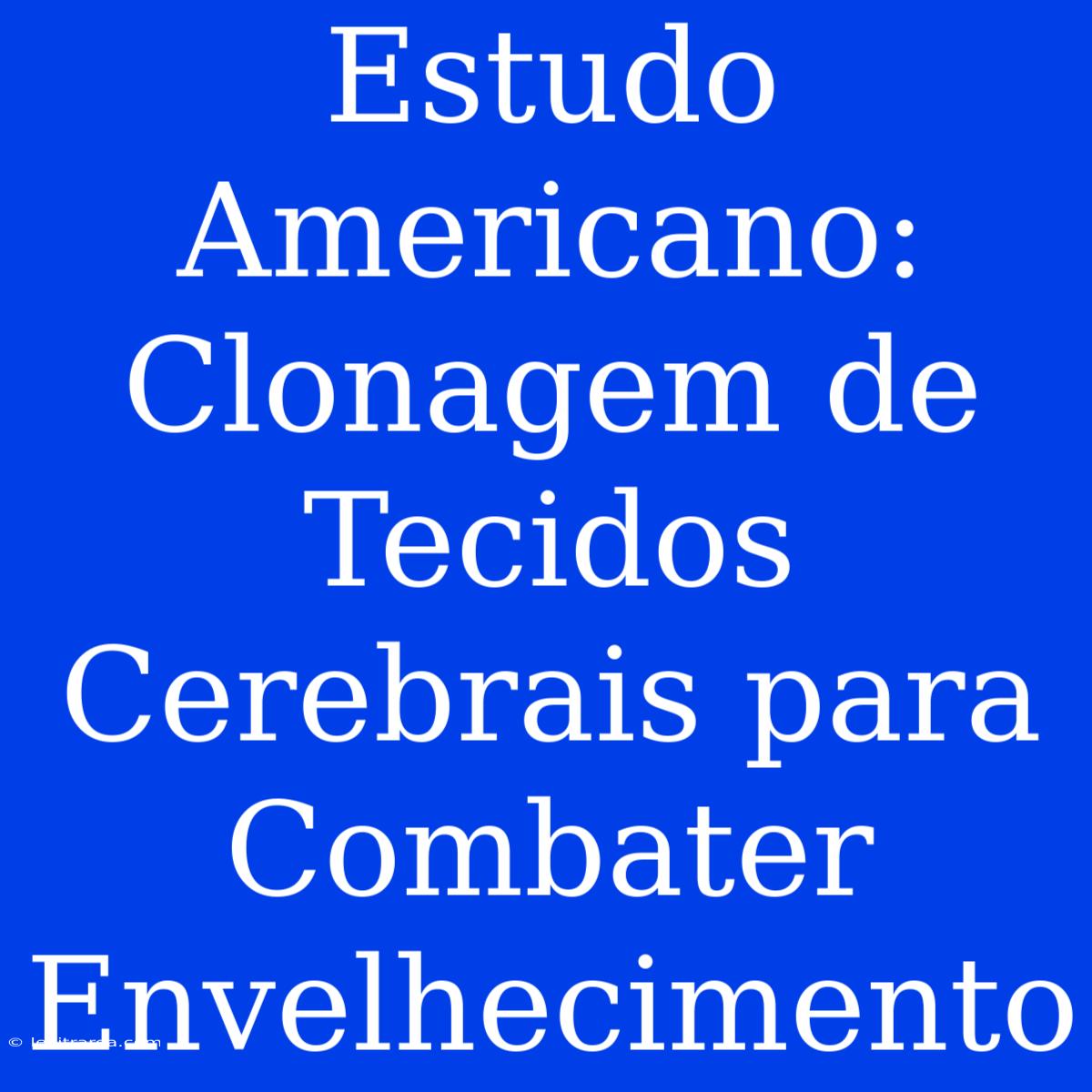 Estudo Americano: Clonagem De Tecidos Cerebrais Para Combater Envelhecimento