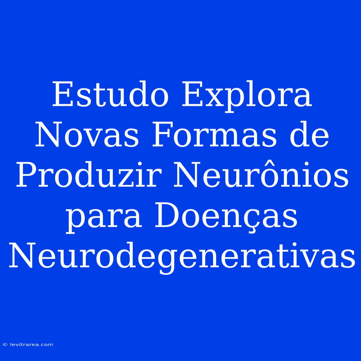 Estudo Explora Novas Formas De Produzir Neurônios Para Doenças Neurodegenerativas