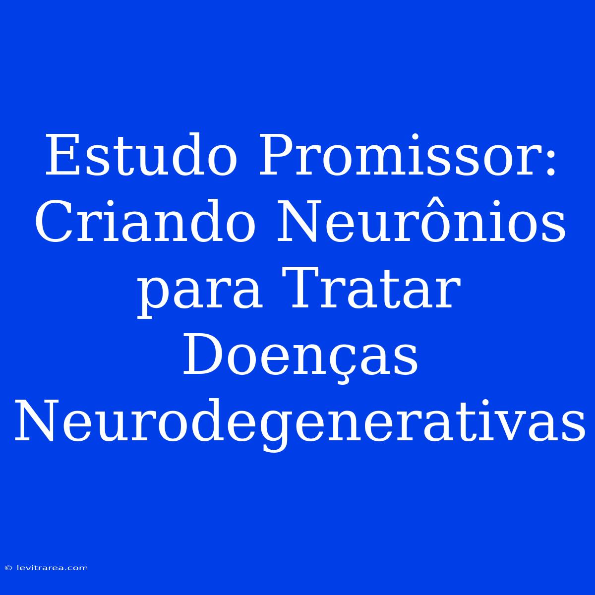 Estudo Promissor: Criando Neurônios Para Tratar Doenças Neurodegenerativas