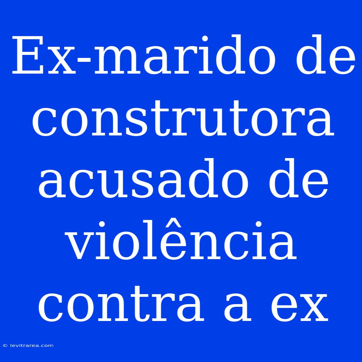 Ex-marido De Construtora Acusado De Violência Contra A Ex