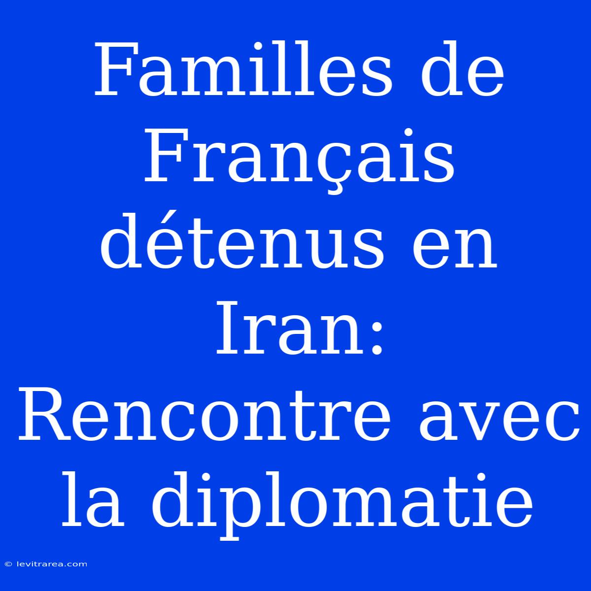 Familles De Français Détenus En Iran: Rencontre Avec La Diplomatie