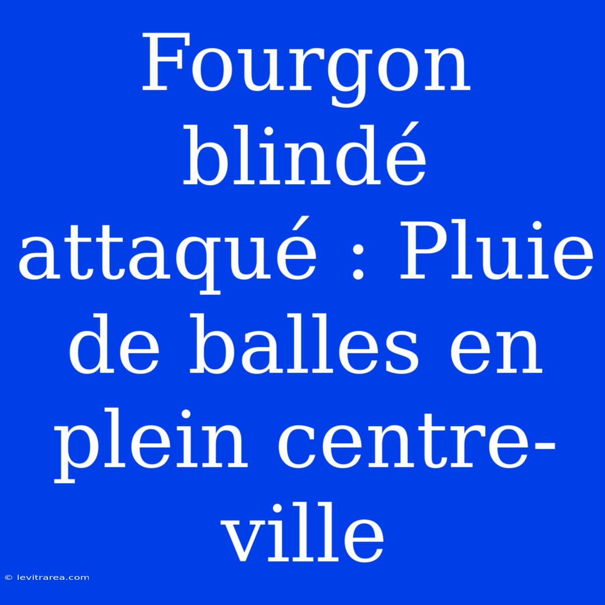 Fourgon Blindé Attaqué : Pluie De Balles En Plein Centre-ville