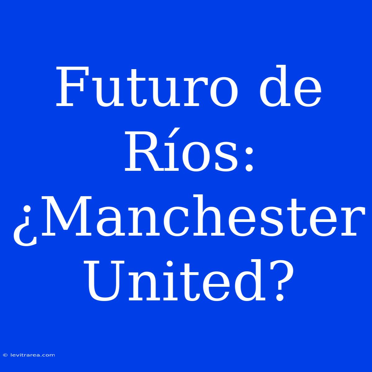 Futuro De Ríos: ¿Manchester United?