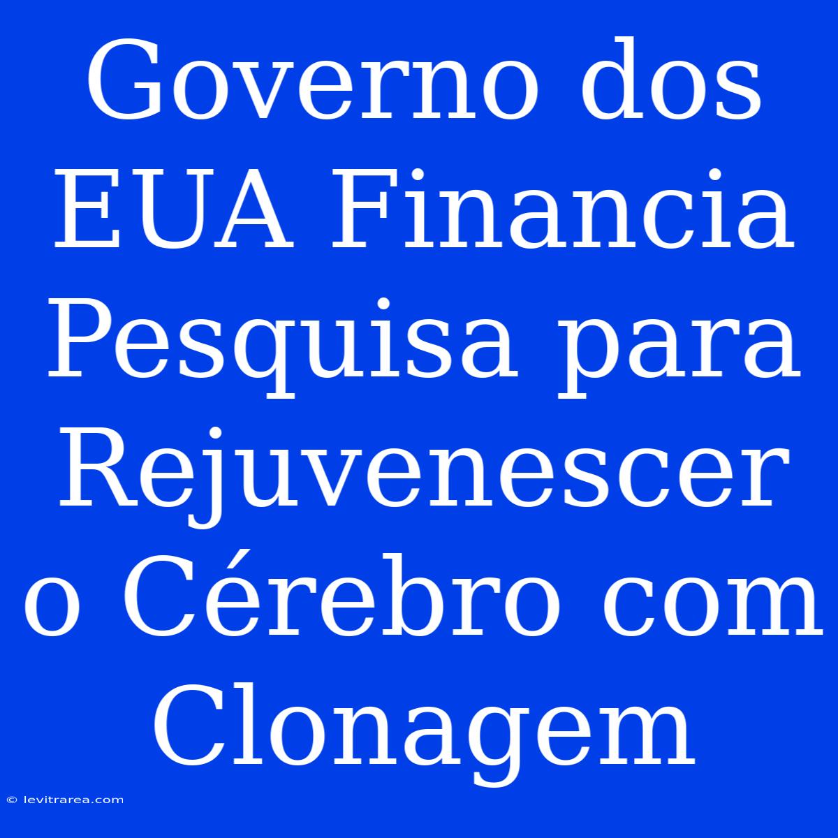 Governo Dos EUA Financia Pesquisa Para Rejuvenescer O Cérebro Com Clonagem