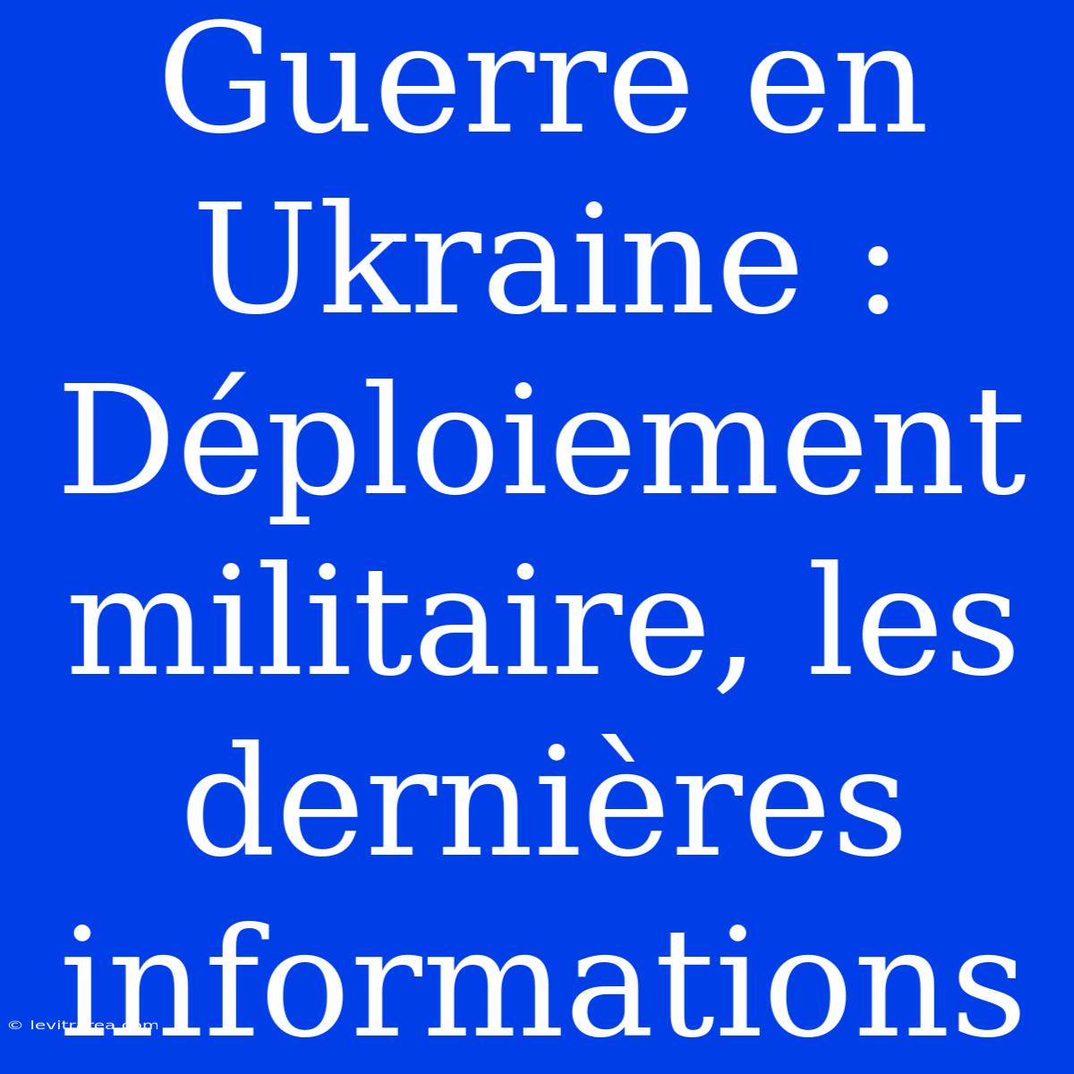 Guerre En Ukraine : Déploiement Militaire, Les Dernières Informations