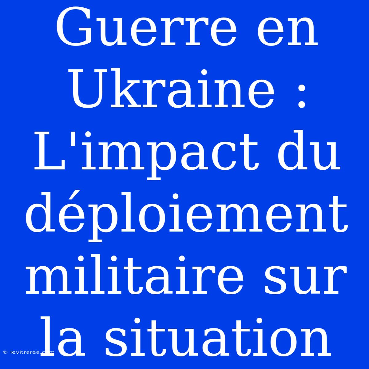 Guerre En Ukraine : L'impact Du Déploiement Militaire Sur La Situation