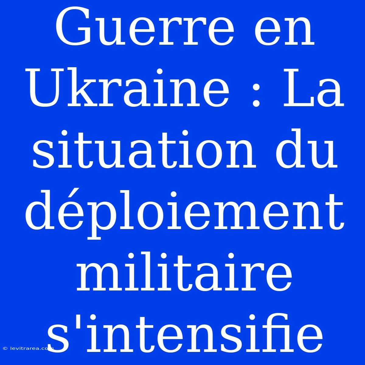 Guerre En Ukraine : La Situation Du Déploiement Militaire S'intensifie