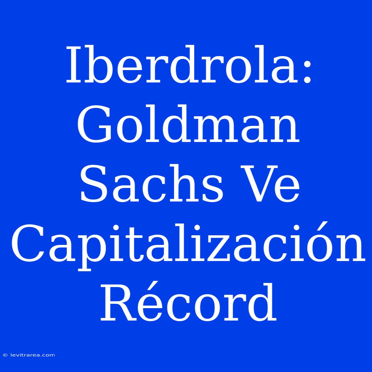 Iberdrola: Goldman Sachs Ve Capitalización Récord