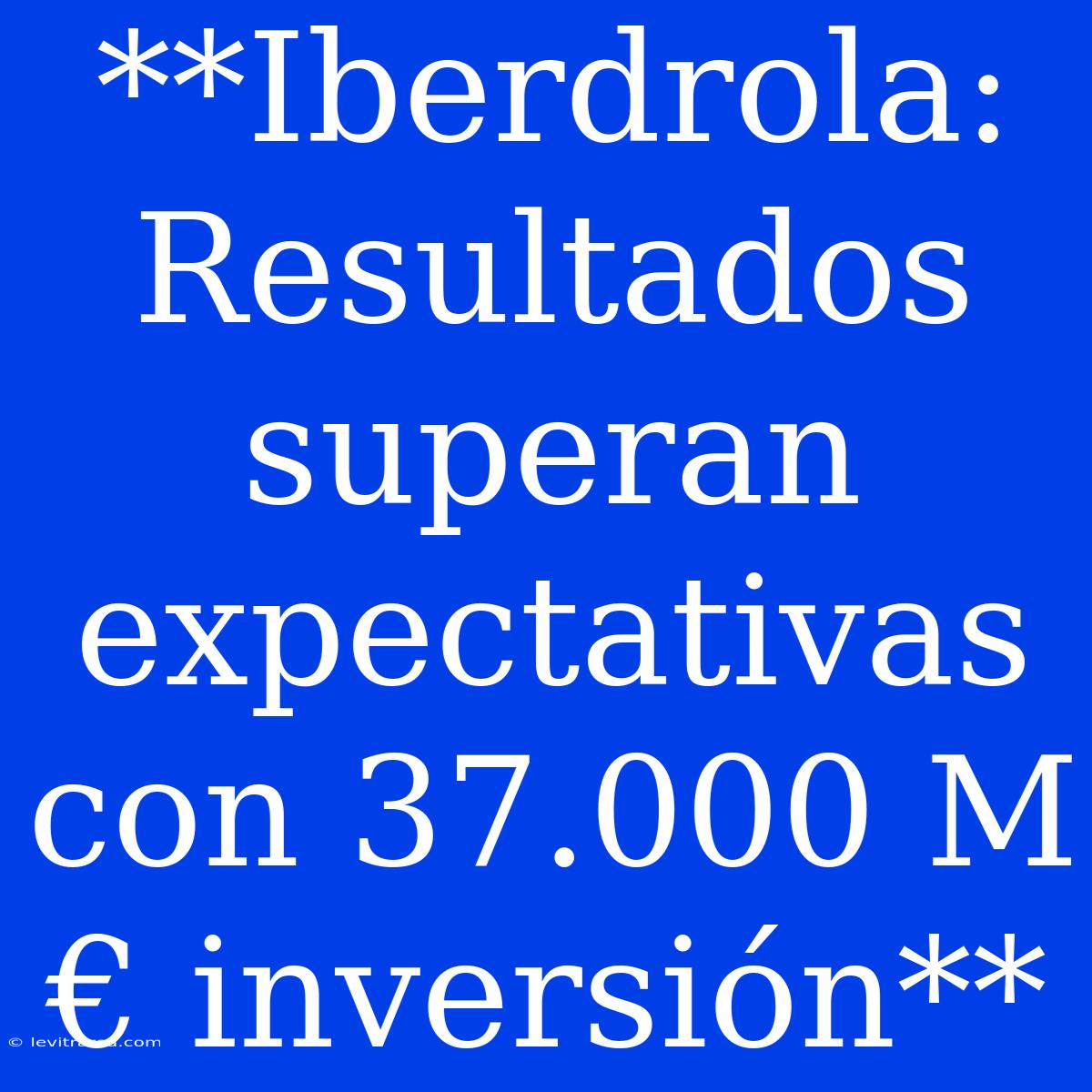 **Iberdrola: Resultados Superan Expectativas Con 37.000 M€ Inversión**