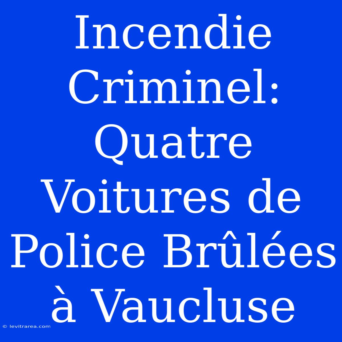 Incendie Criminel: Quatre Voitures De Police Brûlées À Vaucluse