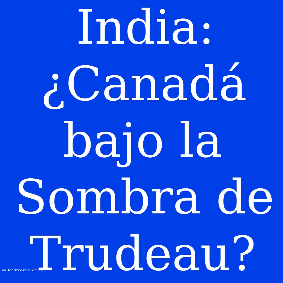 India: ¿Canadá Bajo La Sombra De Trudeau? 