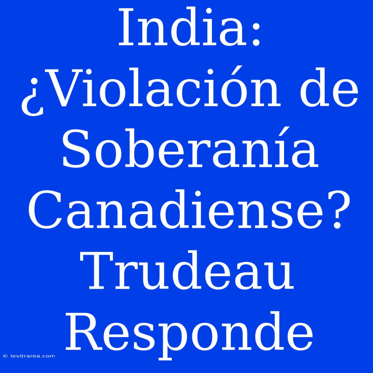 India: ¿Violación De Soberanía Canadiense? Trudeau Responde