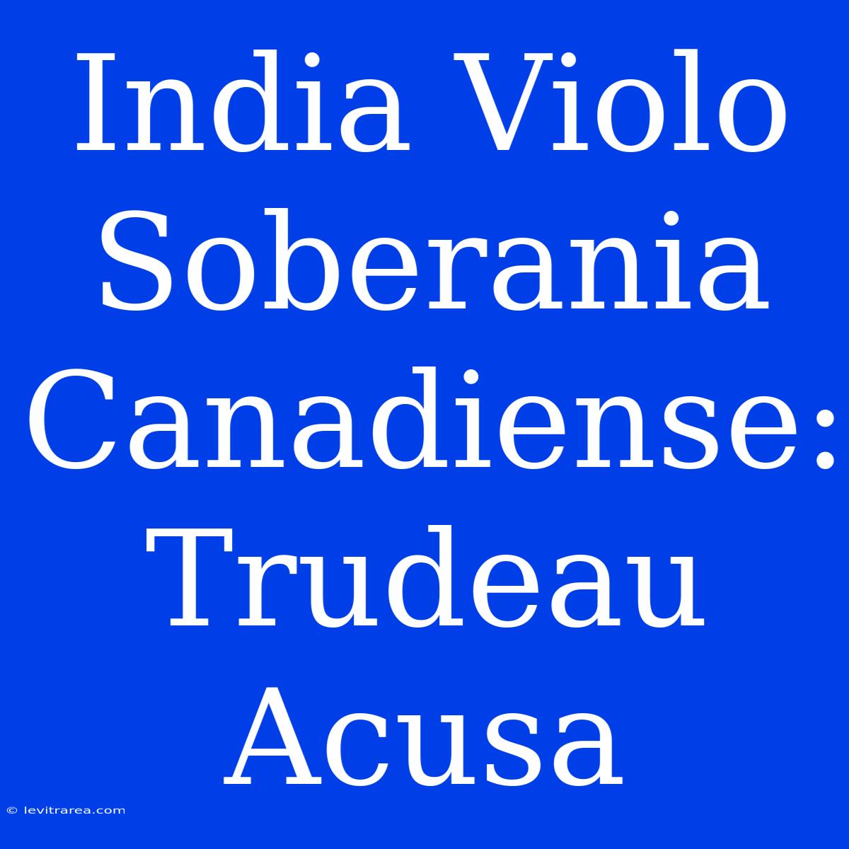 India Violo Soberania Canadiense: Trudeau Acusa