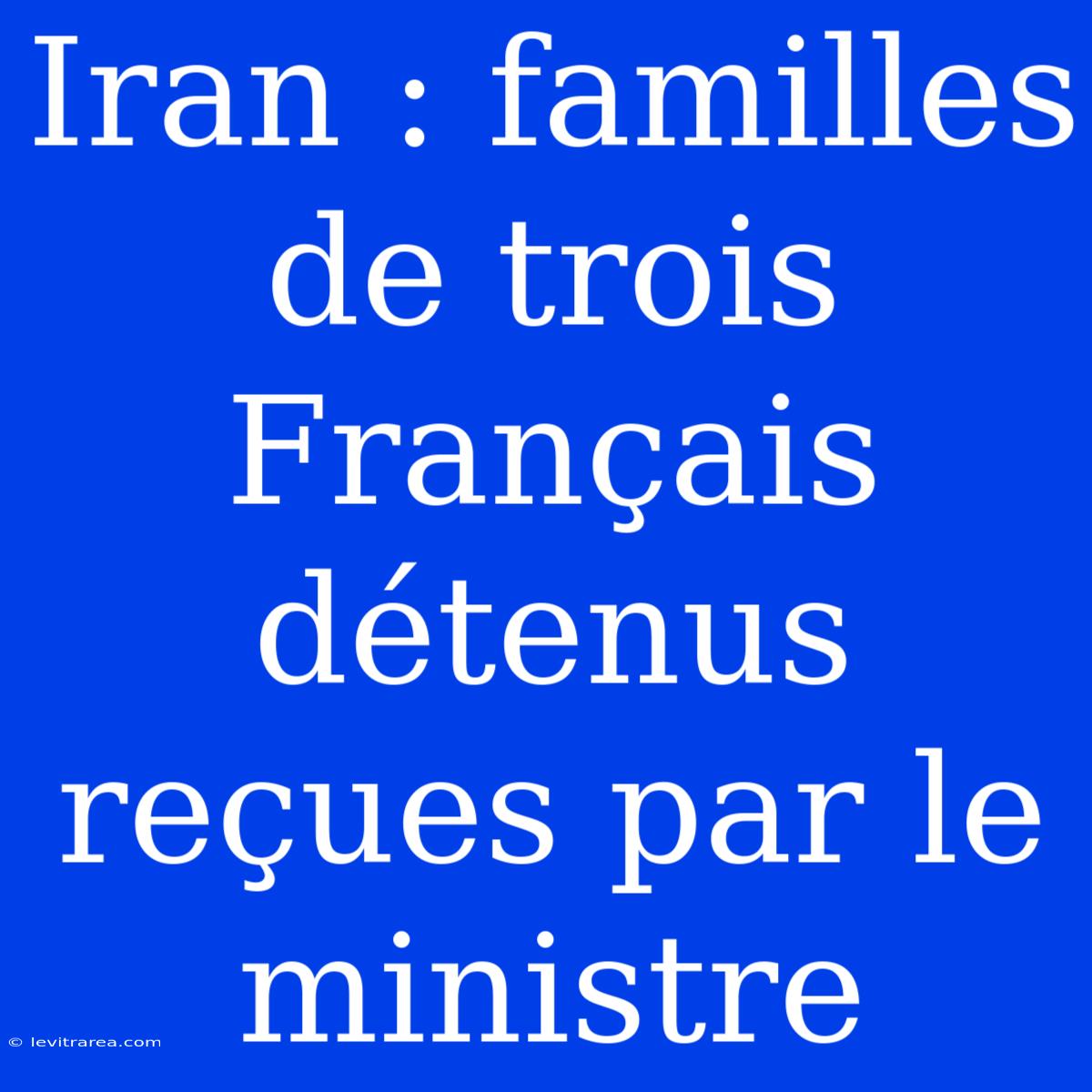 Iran : Familles De Trois Français Détenus Reçues Par Le Ministre