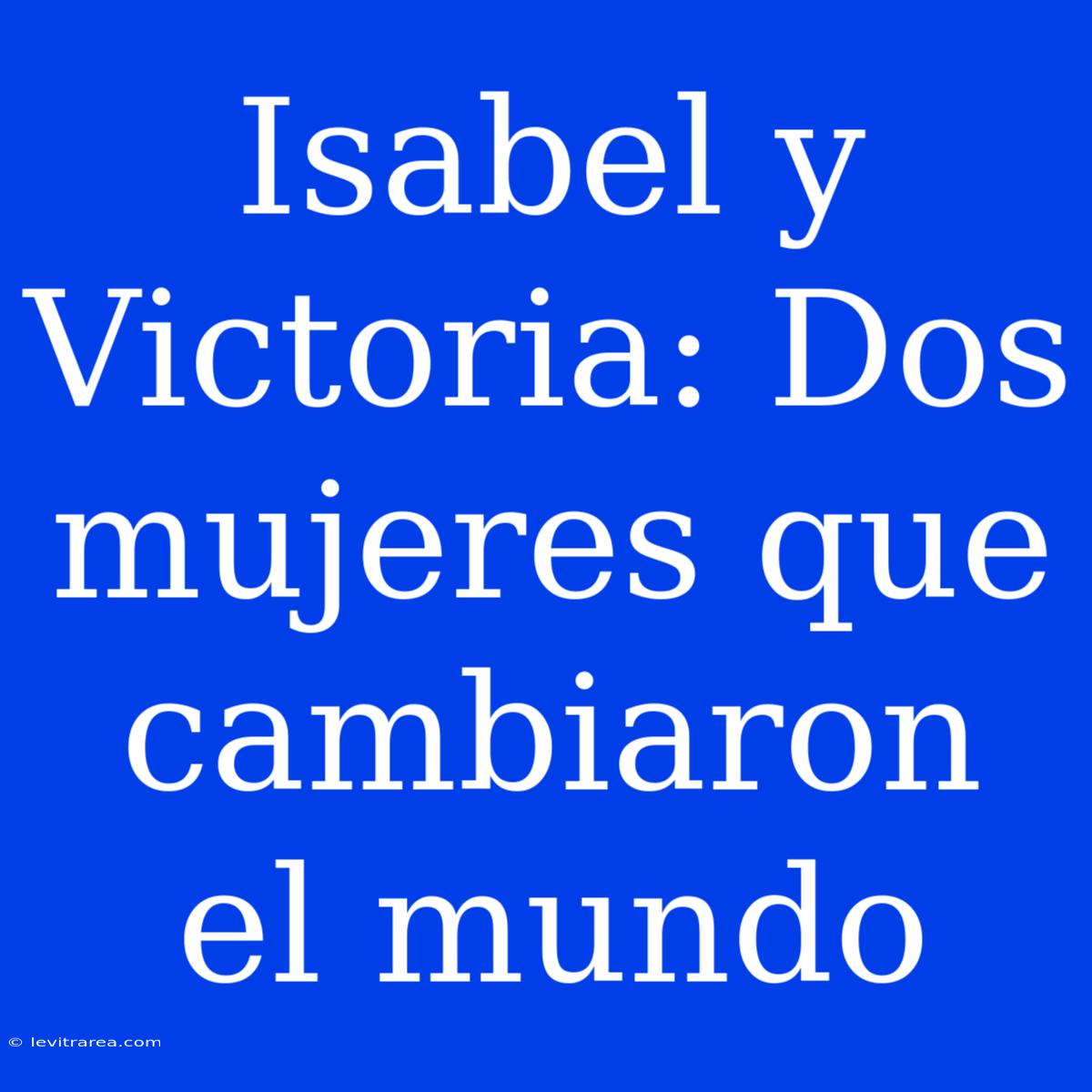 Isabel Y Victoria: Dos Mujeres Que Cambiaron El Mundo