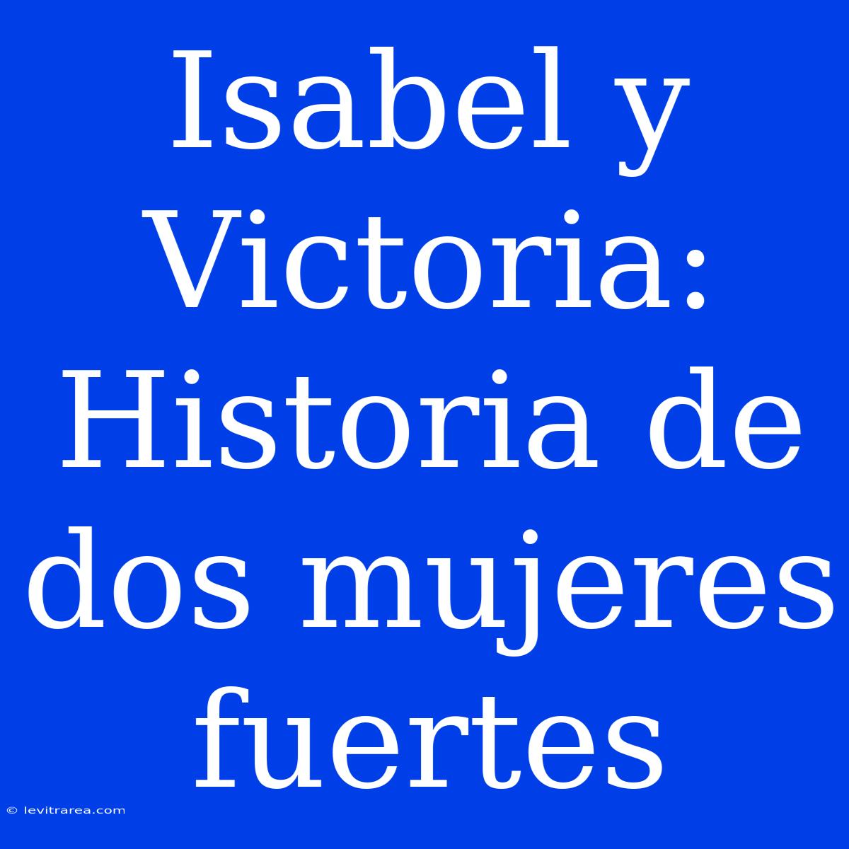 Isabel Y Victoria: Historia De Dos Mujeres Fuertes