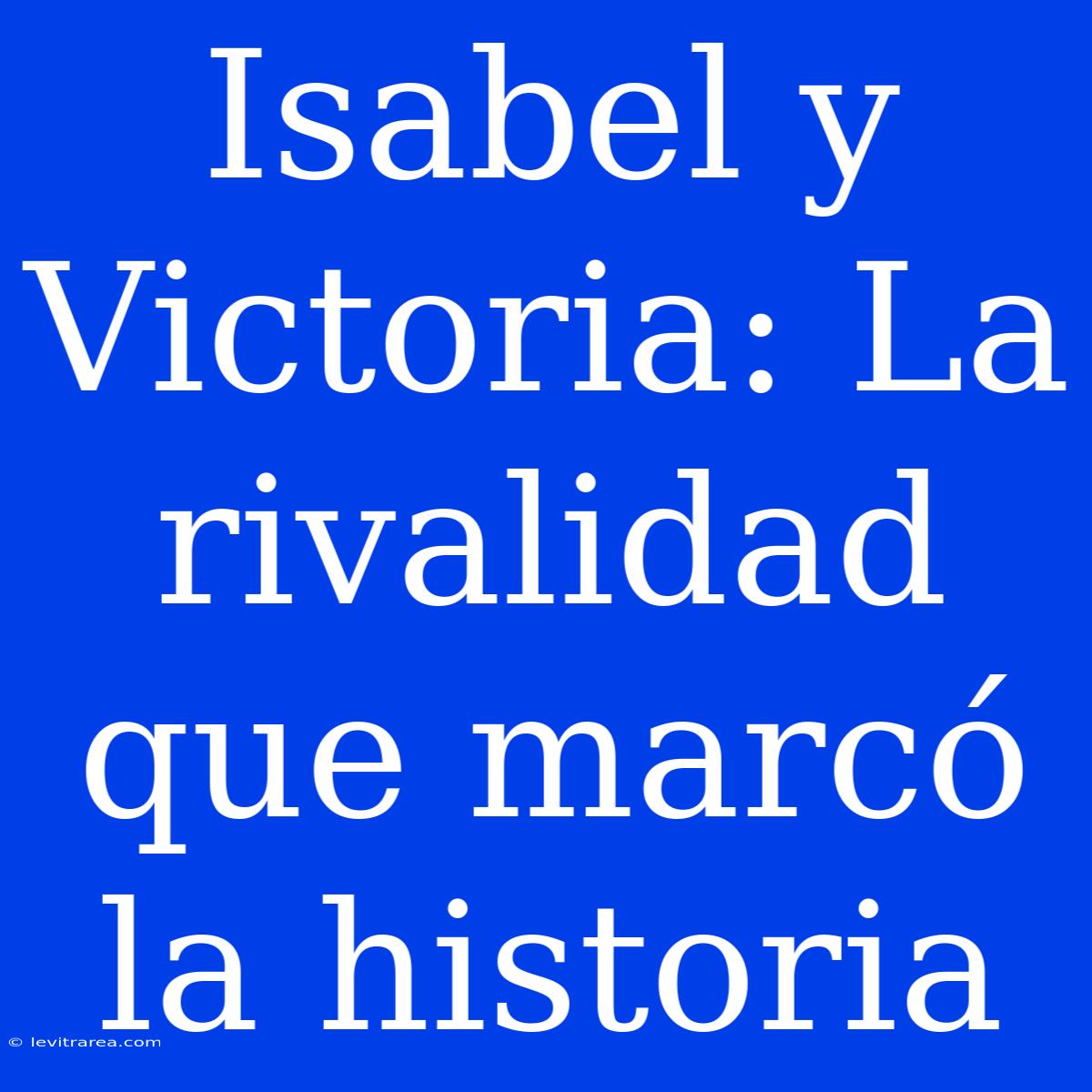 Isabel Y Victoria: La Rivalidad Que Marcó La Historia