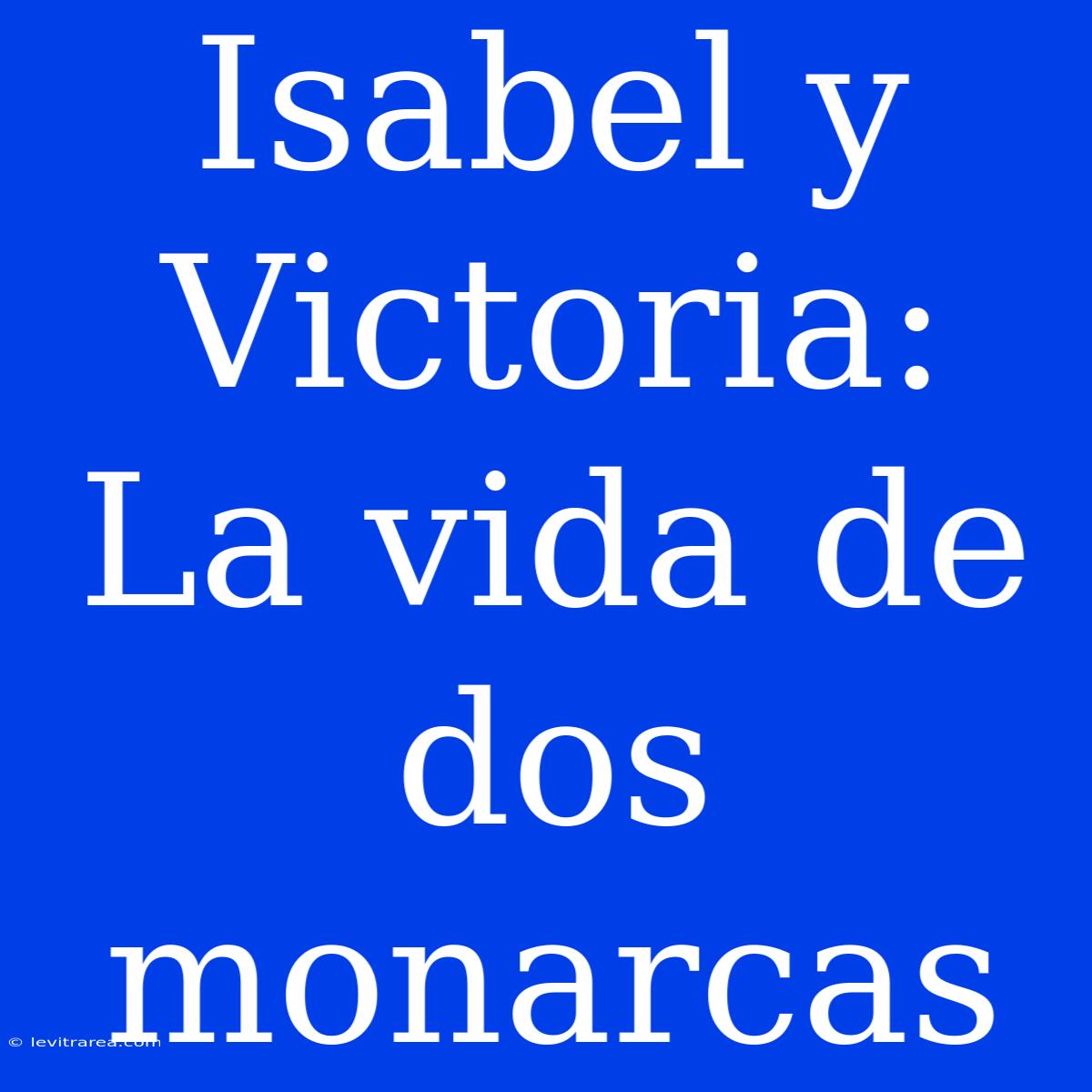 Isabel Y Victoria: La Vida De Dos Monarcas