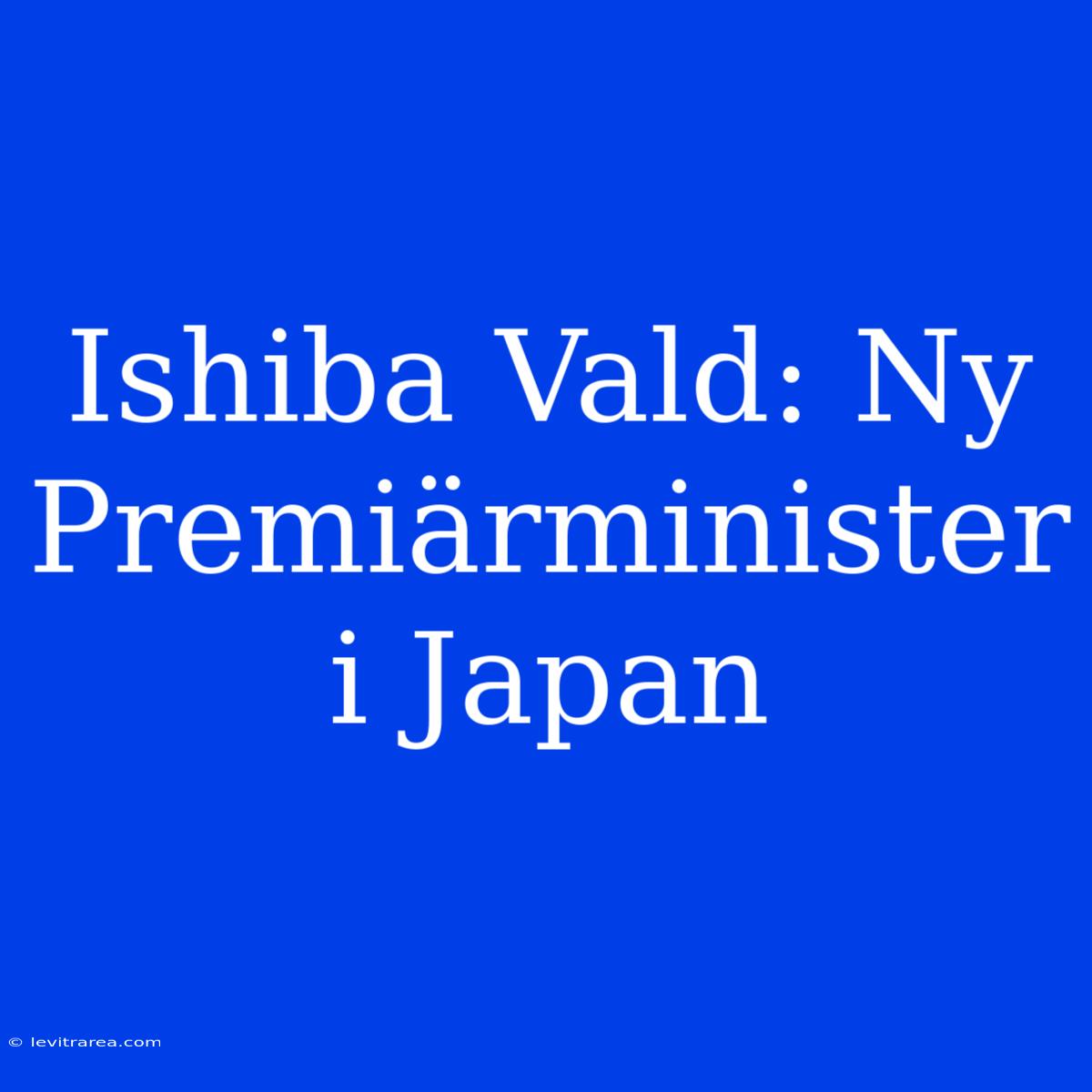 Ishiba Vald: Ny Premiärminister I Japan