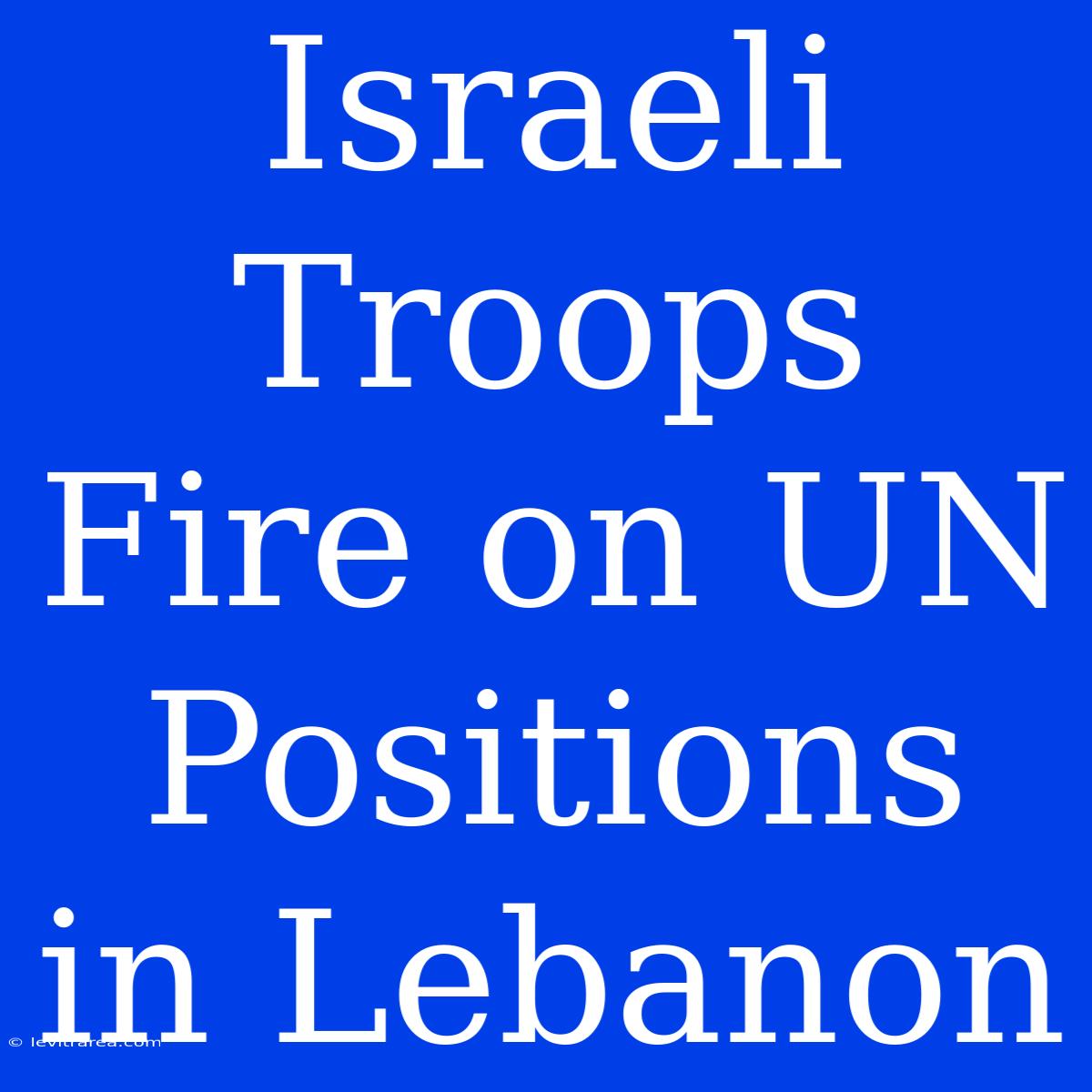 Israeli Troops Fire On UN Positions In Lebanon