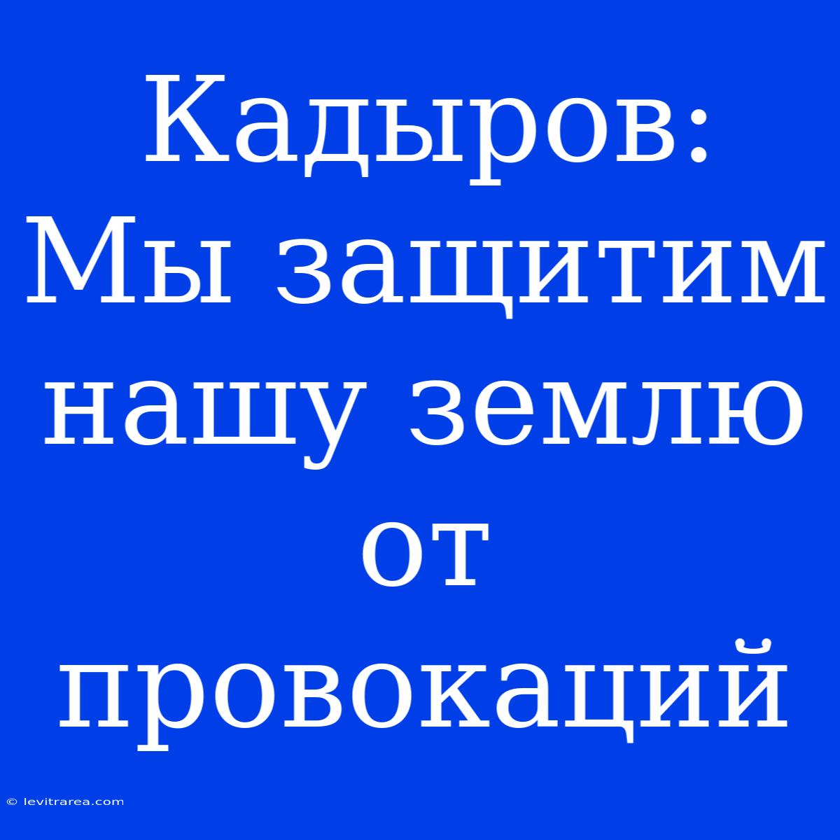 Кадыров: Мы Защитим Нашу Землю От Провокаций