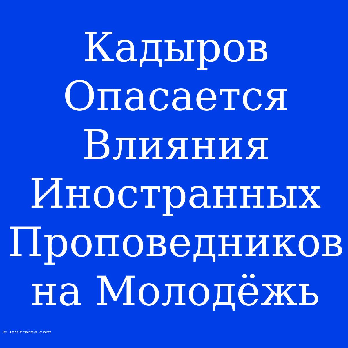 Кадыров Опасается Влияния Иностранных Проповедников На Молодёжь