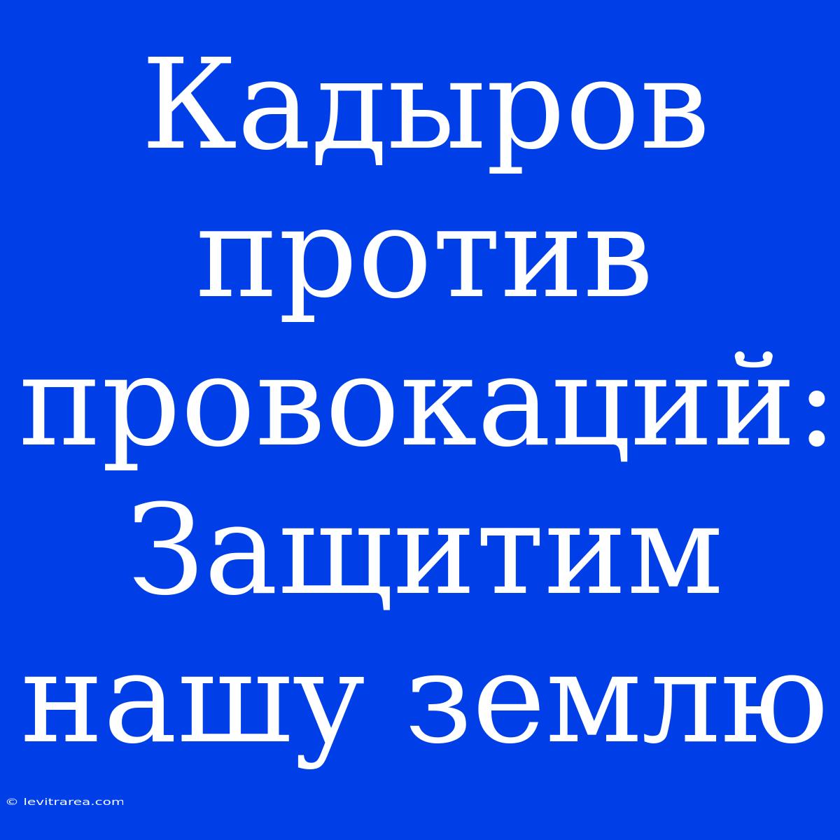 Кадыров Против Провокаций: Защитим Нашу Землю