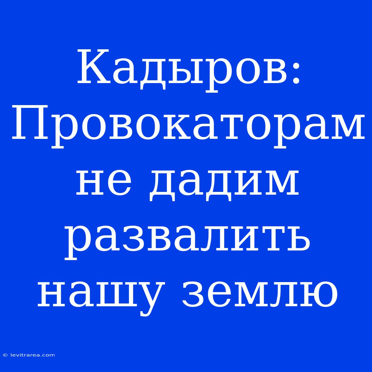 Кадыров: Провокаторам Не Дадим Развалить Нашу Землю