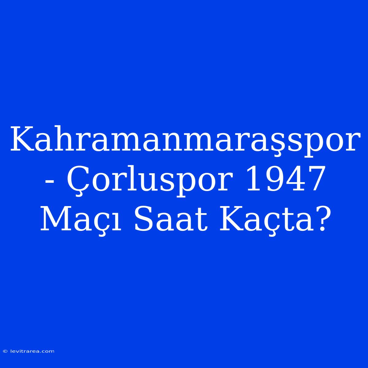 Kahramanmaraşspor - Çorluspor 1947 Maçı Saat Kaçta?