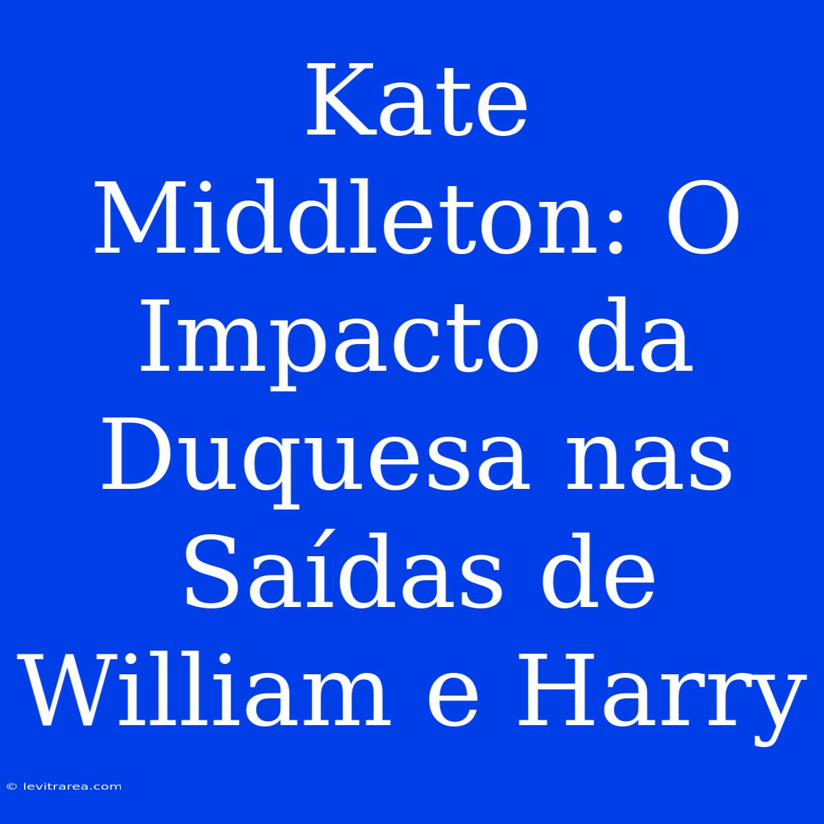 Kate Middleton: O Impacto Da Duquesa Nas Saídas De William E Harry