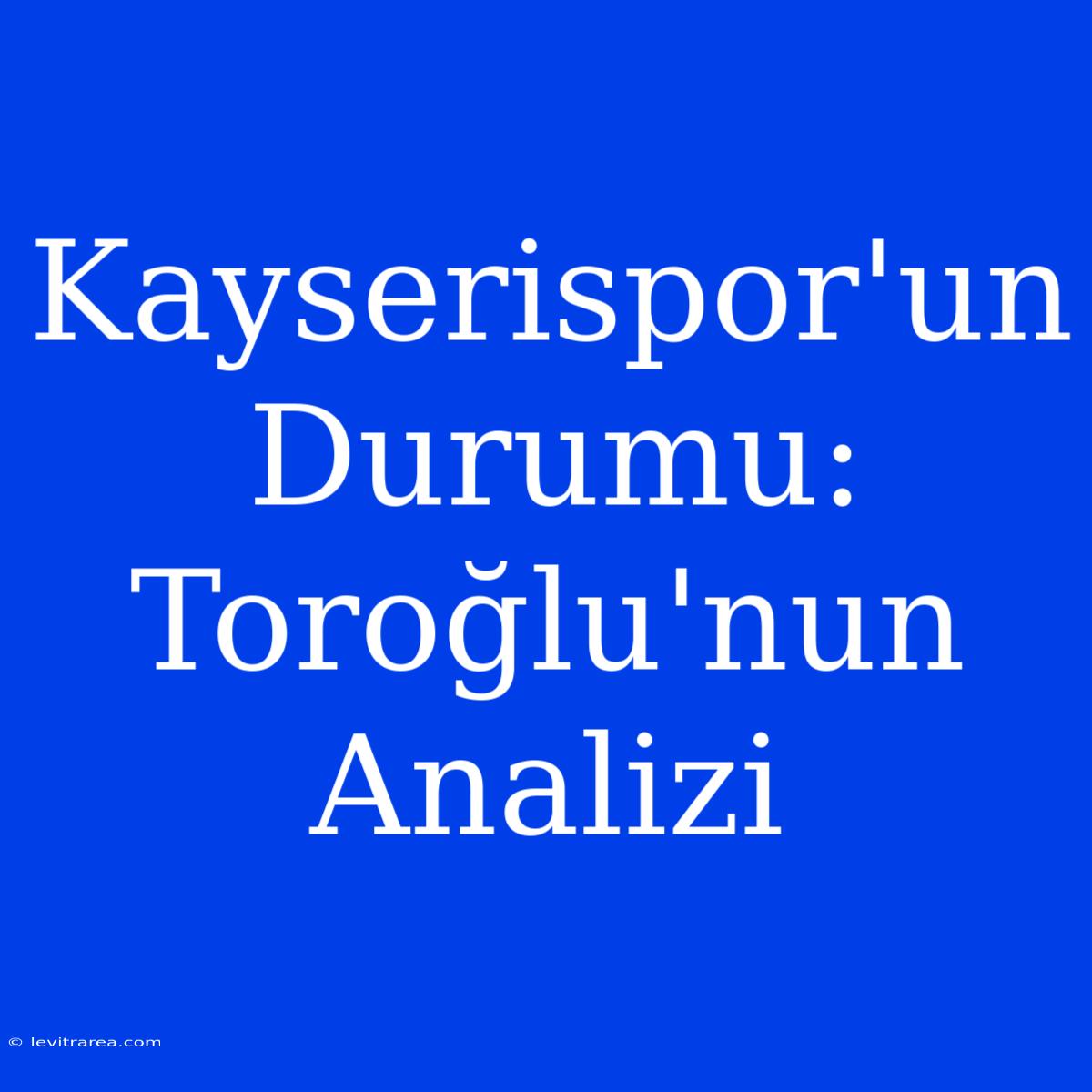 Kayserispor'un Durumu: Toroğlu'nun Analizi 