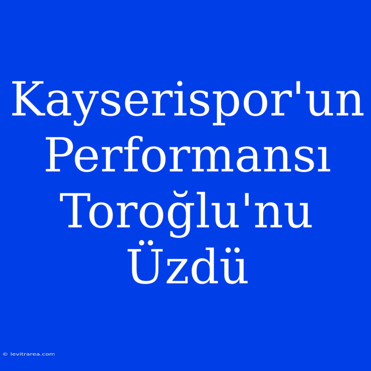 Kayserispor'un Performansı Toroğlu'nu Üzdü