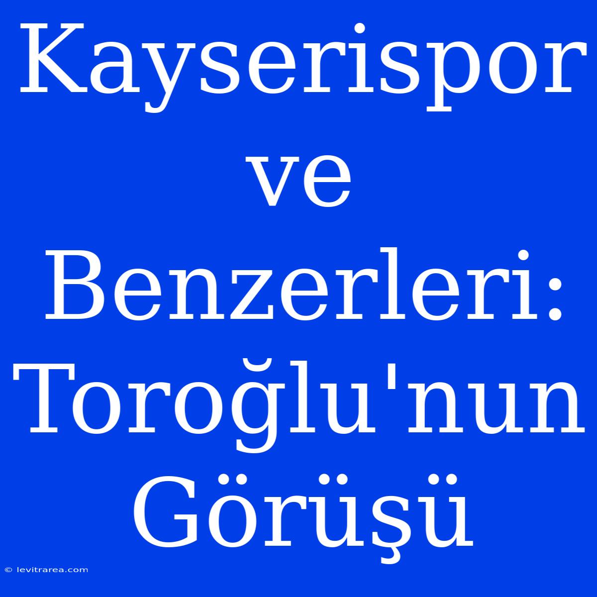 Kayserispor Ve Benzerleri: Toroğlu'nun Görüşü