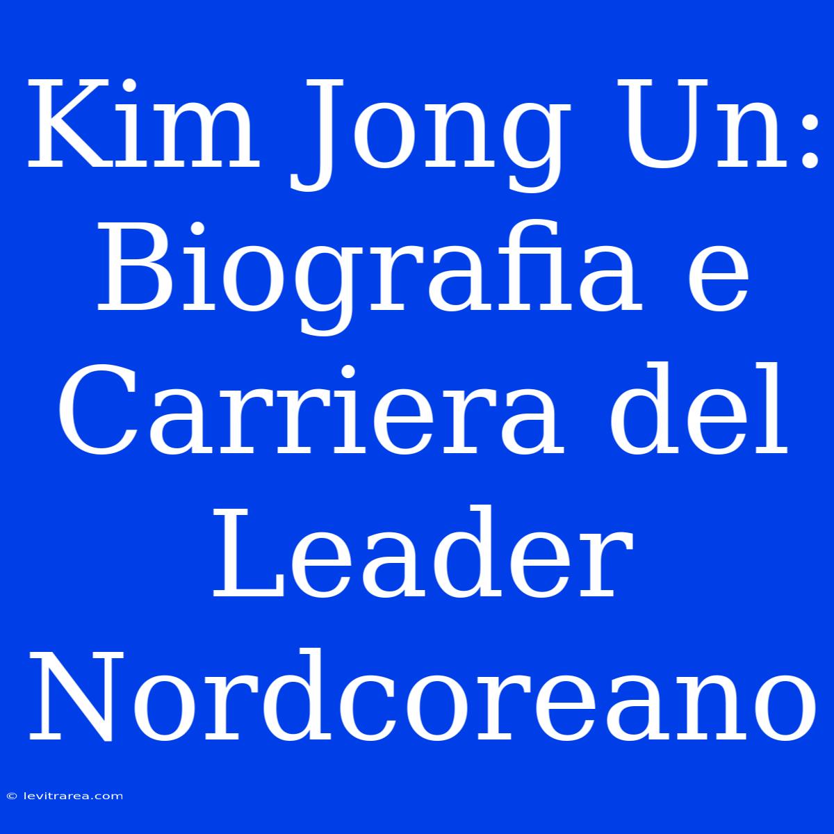 Kim Jong Un: Biografia E Carriera Del Leader Nordcoreano