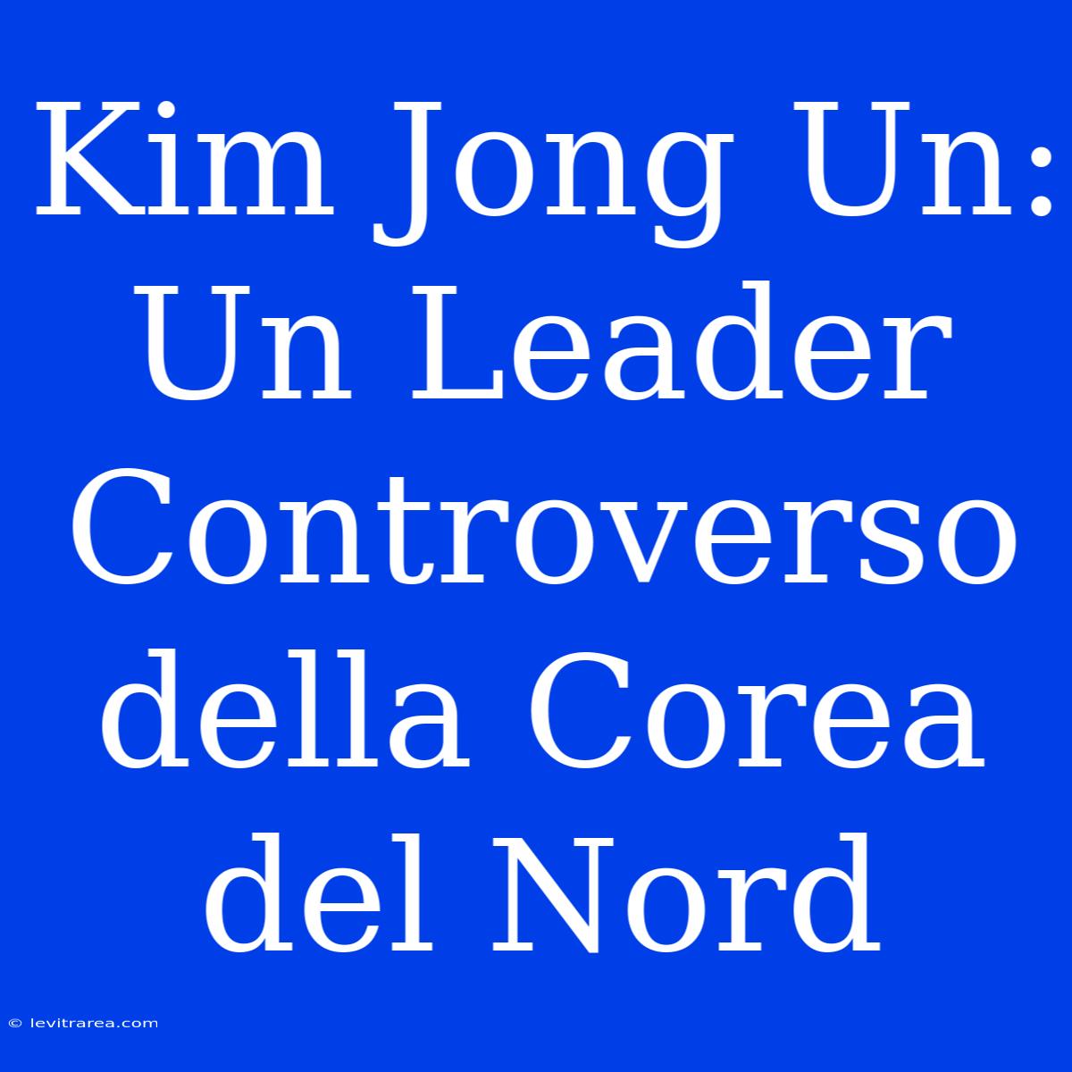 Kim Jong Un: Un Leader Controverso Della Corea Del Nord