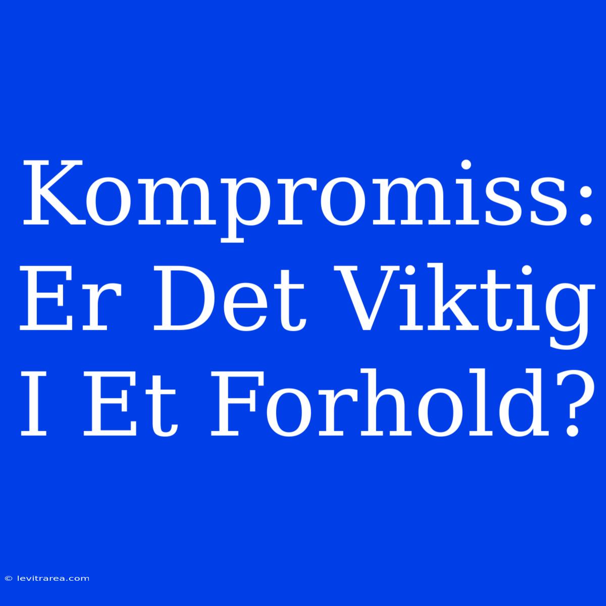 Kompromiss: Er Det Viktig I Et Forhold?