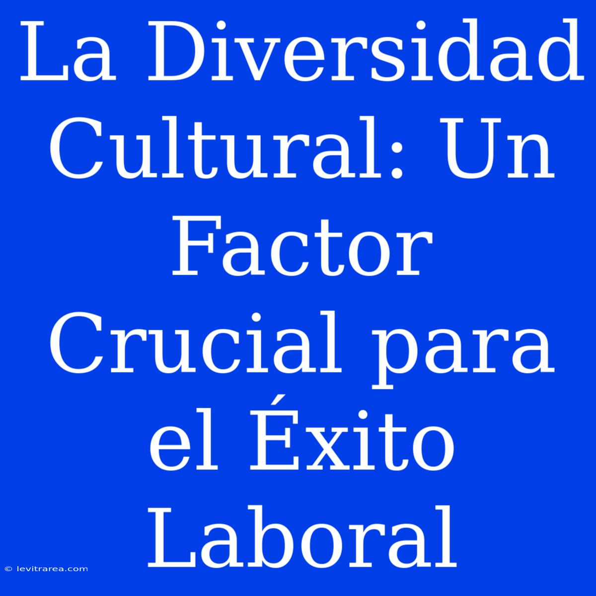 La Diversidad Cultural: Un Factor Crucial Para El Éxito Laboral 