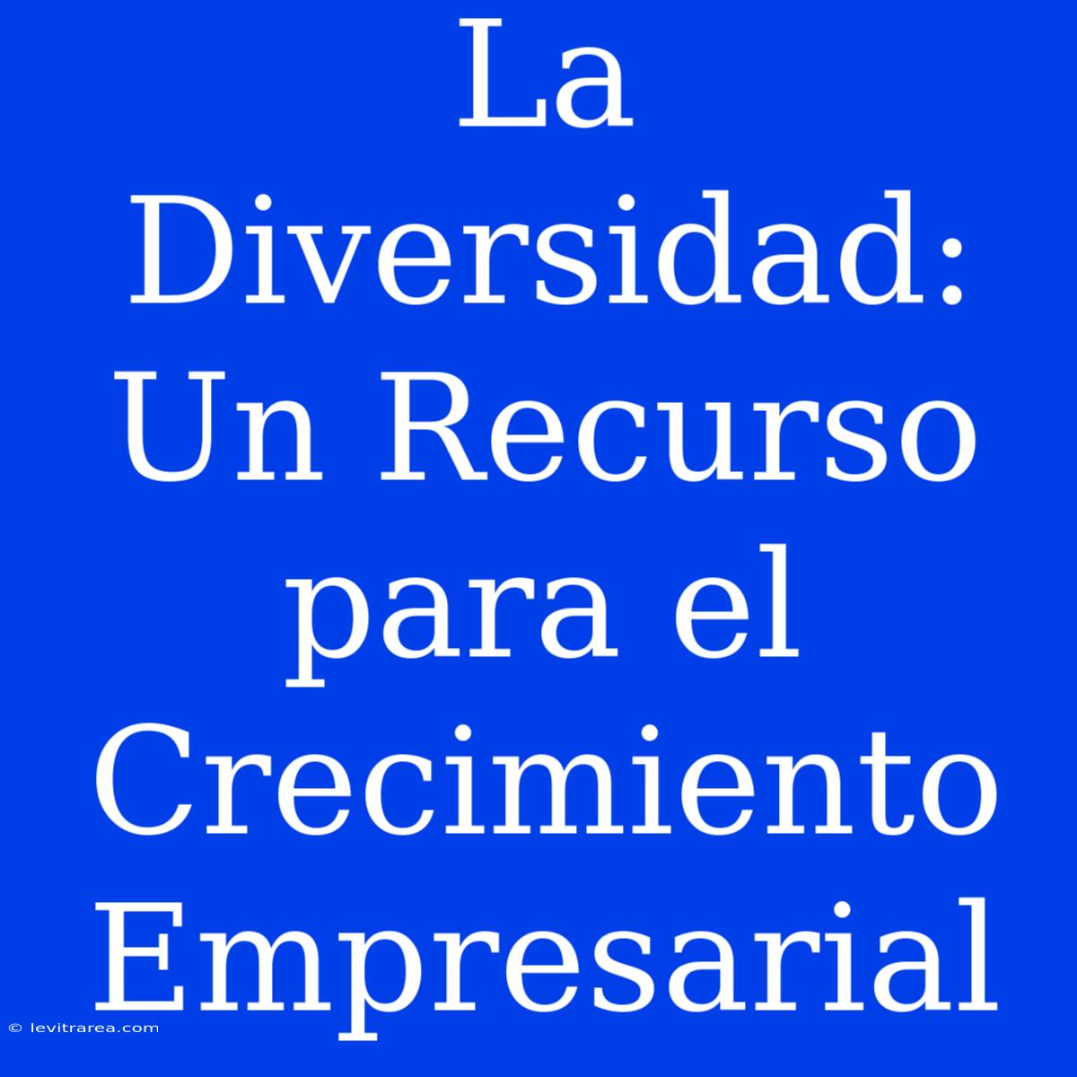 La Diversidad: Un Recurso Para El Crecimiento Empresarial