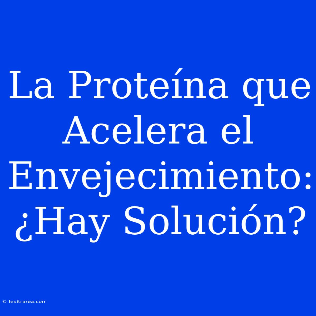 La Proteína Que Acelera El Envejecimiento: ¿Hay Solución?