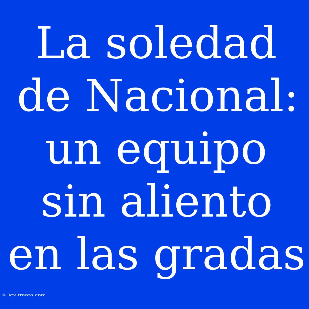 La Soledad De Nacional: Un Equipo Sin Aliento En Las Gradas