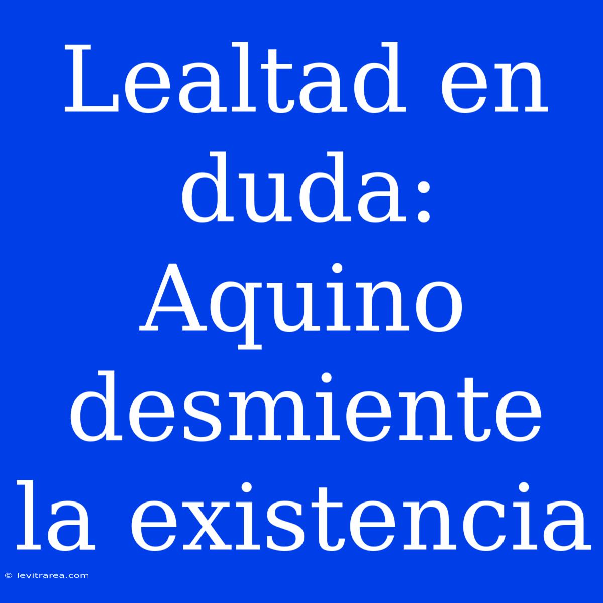 Lealtad En Duda: Aquino Desmiente La Existencia 