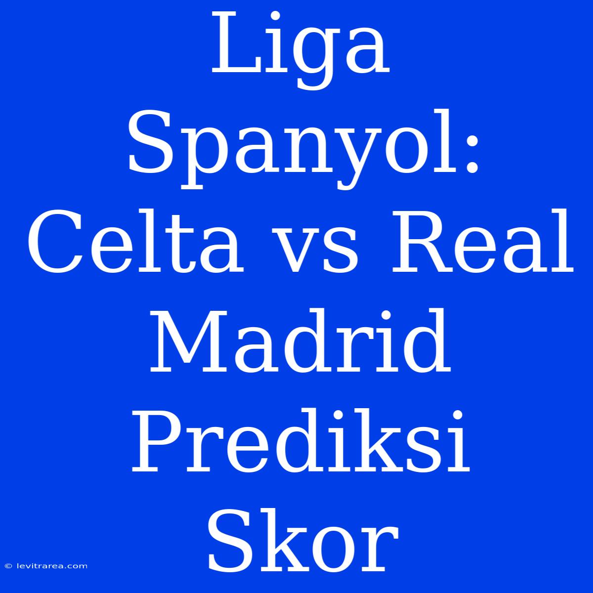 Liga Spanyol: Celta Vs Real Madrid Prediksi Skor